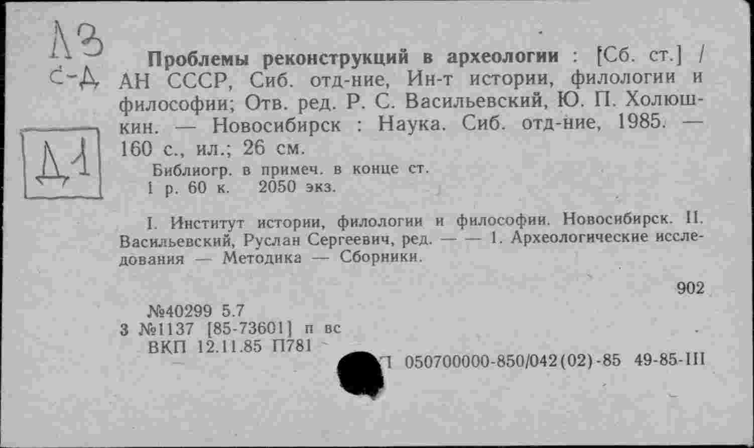 ﻿A3 с-А

Проблемы реконструкций в археологии : [Сб. ст.] / АН СССР, Сиб. отд-ние, Ин-т истории, филологии и философии; Отв. ред. P. С. Васильевский, Ю. П. Холюш-кин. — Новосибирск : Наука. Сиб. отд-ние, 1985. — 160 с., ил.; 26 см.
Библиогр. в примеч. в конце ст.
1 р. 60 к. 2050 экз.
I. Институт истории, филологии и философии. Новосибирск. II. Васильевский, Руслан Сергеевич, ред.--1. Археологические иссле-
дования — Методика — Сборники.
№40299 5.7
3 №1137 [85-73601 ] и вс ВКП 12.11.85 П781
902
050700000-850/042(02)-85 49-85-ІП